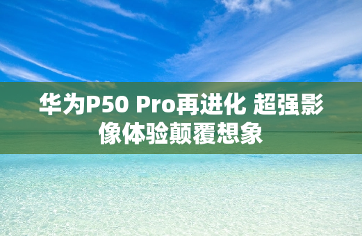 华为P50 Pro再进化 超强影像体验颠覆想象