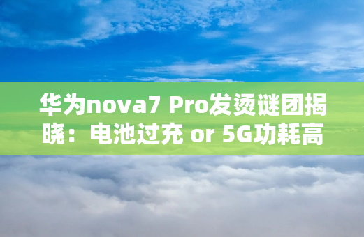 华为nova7 Pro发烫谜团揭晓：电池过充 or 5G功耗高？